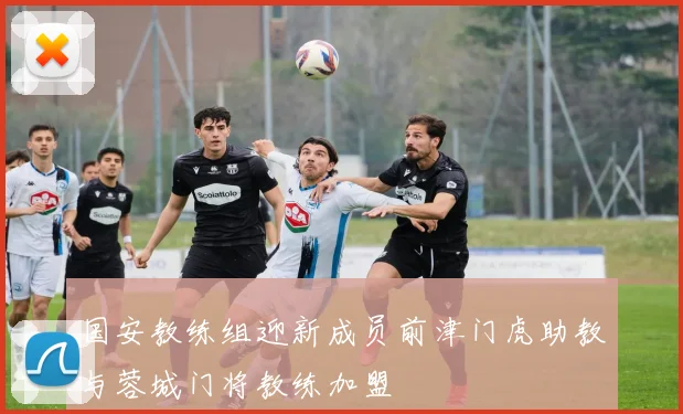国安教练组迎新成员前津门虎助教与蓉城门将教练加盟