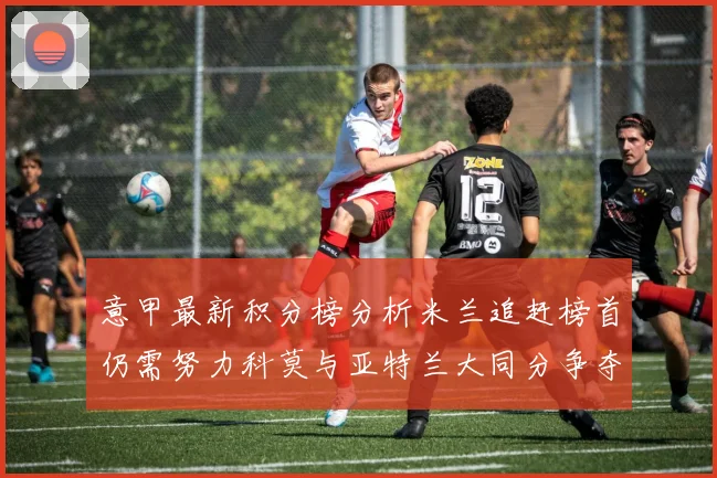 意甲最新积分榜分析米兰追赶榜首仍需努力科莫与亚特兰大同分争夺前列