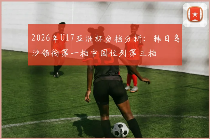 2026年U17亚洲杯分档分析：韩日乌沙领衔第一档中国位列第三档