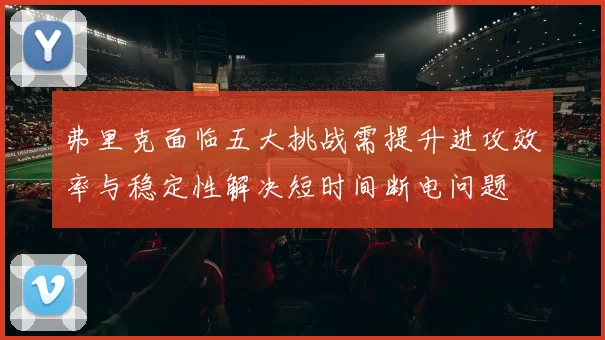 弗里克面临五大挑战需提升进攻效率与稳定性解决短时间断电问题