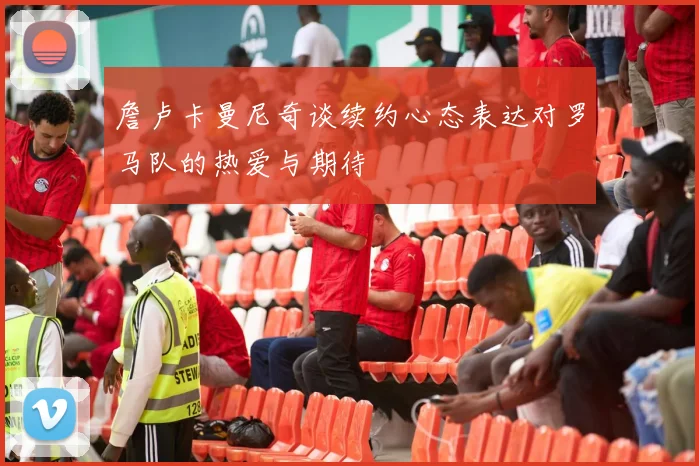 詹卢卡曼尼奇谈续约心态表达对罗马队的热爱与期待