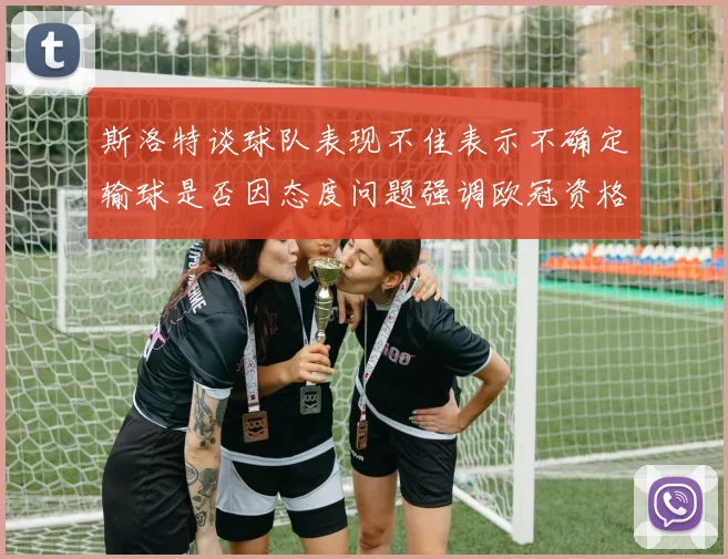 斯洛特谈球队表现不佳表示不确定输球是否因态度问题强调欧冠资格的重要性