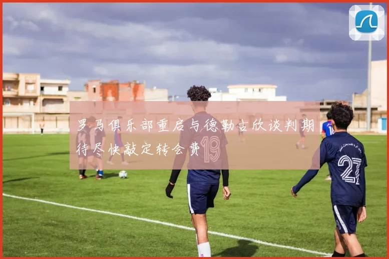罗马俱乐部重启与德勒古欣谈判期待尽快敲定转会费