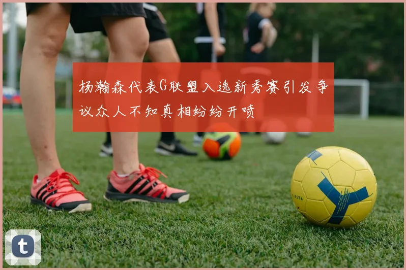 杨瀚森代表G联盟入选新秀赛引发争议众人不知真相纷纷开喷