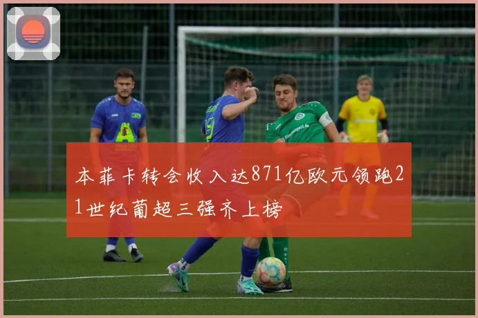 本菲卡转会收入达871亿欧元领跑21世纪葡超三强齐上榜