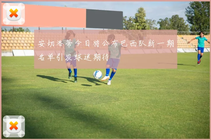 安切洛蒂今日将公布巴西队新一期名单引发球迷期待