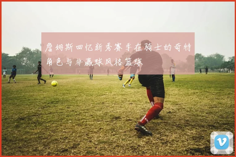 詹姆斯回忆新秀赛季在骑士的奇特角色与非赢球风格篮球