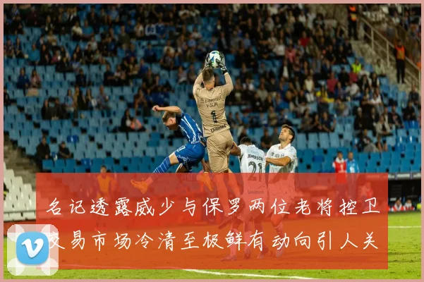 名记透露威少与保罗两位老将控卫交易市场冷清至极鲜有动向引人关注