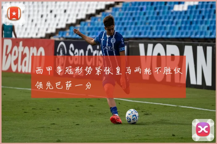 西甲争冠形势紧张皇马两轮不胜仅领先巴萨一分