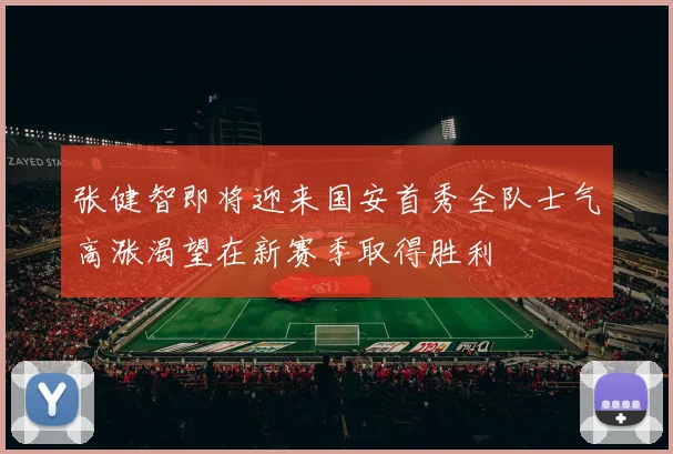 张健智即将迎来国安首秀全队士气高涨渴望在新赛季取得胜利