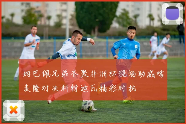 姆巴佩兄弟齐聚非洲杯现场助威喀麦隆对决科特迪瓦精彩对抗