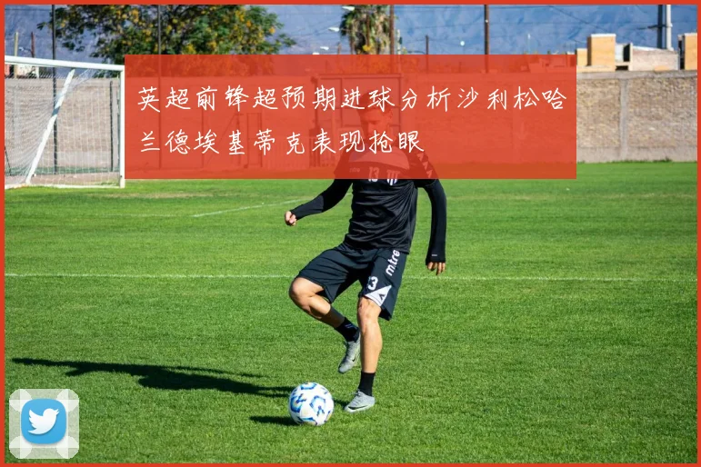 英超前锋超预期进球分析沙利松哈兰德埃基蒂克表现抢眼