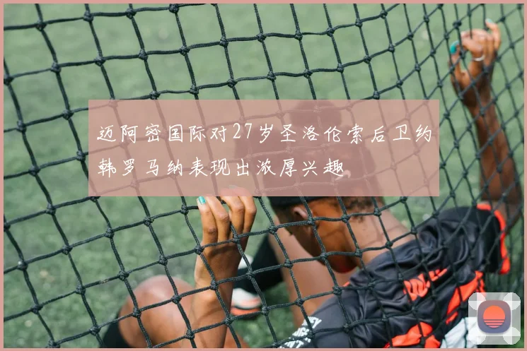 迈阿密国际对27岁圣洛伦索后卫约韩罗马纳表现出浓厚兴趣