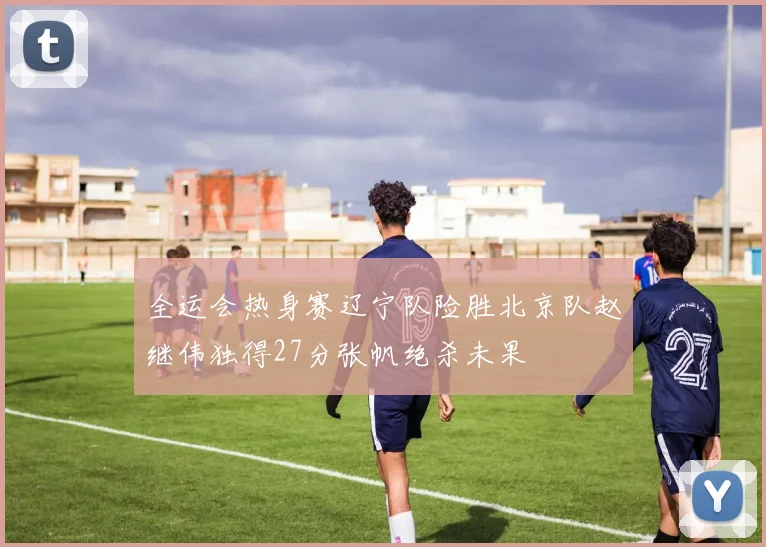 全运会热身赛辽宁队险胜北京队赵继伟独得27分张帆绝杀未果