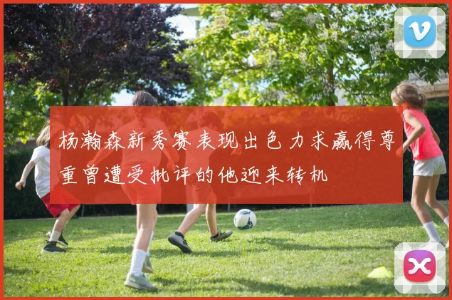 杨瀚森新秀赛表现出色力求赢得尊重曾遭受批评的他迎来转机