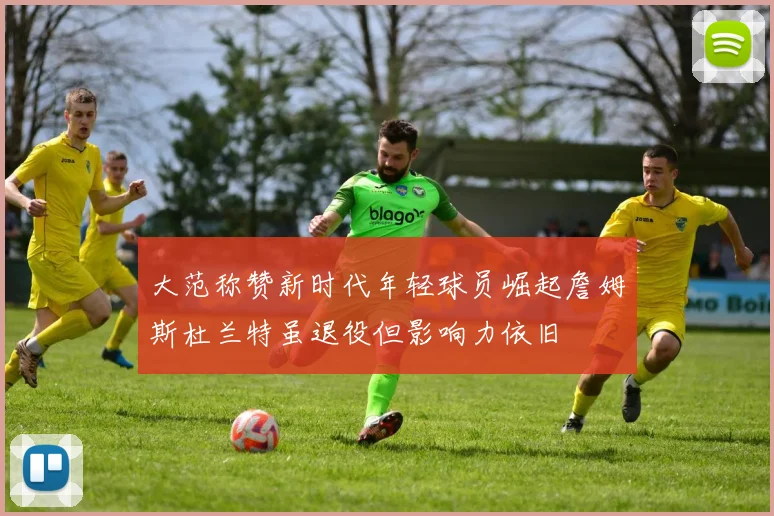 大范称赞新时代年轻球员崛起詹姆斯杜兰特虽退役但影响力依旧