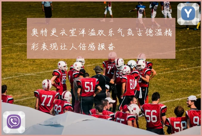 奥特更衣室洋溢欢乐气氛古德温精彩表现让人倍感振奋