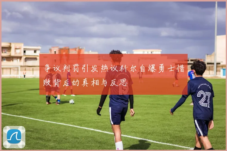 争议判罚引发热议科尔自爆勇士惜败背后的真相与反思