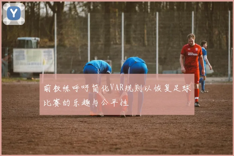 前教练呼吁简化VAR规则以恢复足球比赛的乐趣与公平性