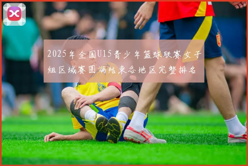 2025年全国U15青少年篮球联赛女子组区域赛圆满结束各地区完整排名揭晓