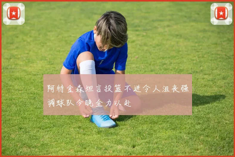 阿特金森坦言投篮不进令人沮丧强调球队今晚全力以赴