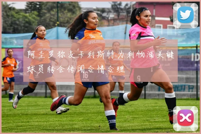 阿圭罗称麦卡利斯特为利物浦关键球员转会传闻合情合理