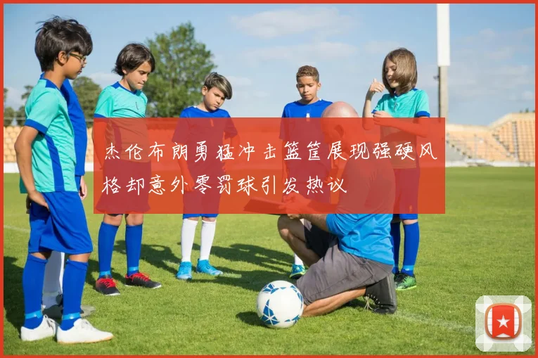 杰伦布朗勇猛冲击篮筐展现强硬风格却意外零罚球引发热议