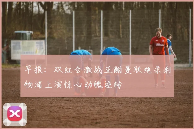 早报：双红会激战正酣曼联绝杀利物浦上演惊心动魄逆转