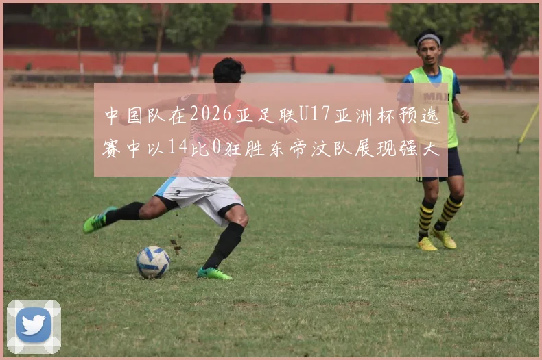 中国队在2026亚足联U17亚洲杯预选赛中以14比0狂胜东帝汶队展现强大实力