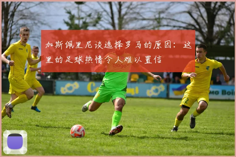 加斯佩里尼谈选择罗马的原因：这里的足球热情令人难以置信