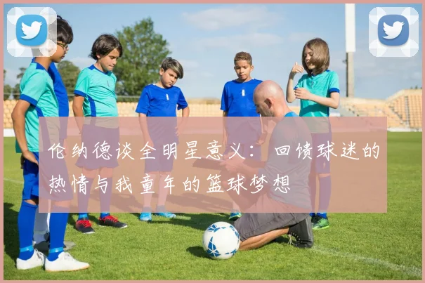 伦纳德谈全明星意义：回馈球迷的热情与我童年的篮球梦想