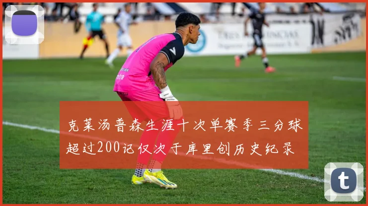 克莱汤普森生涯十次单赛季三分球超过200记仅次于库里创历史纪录