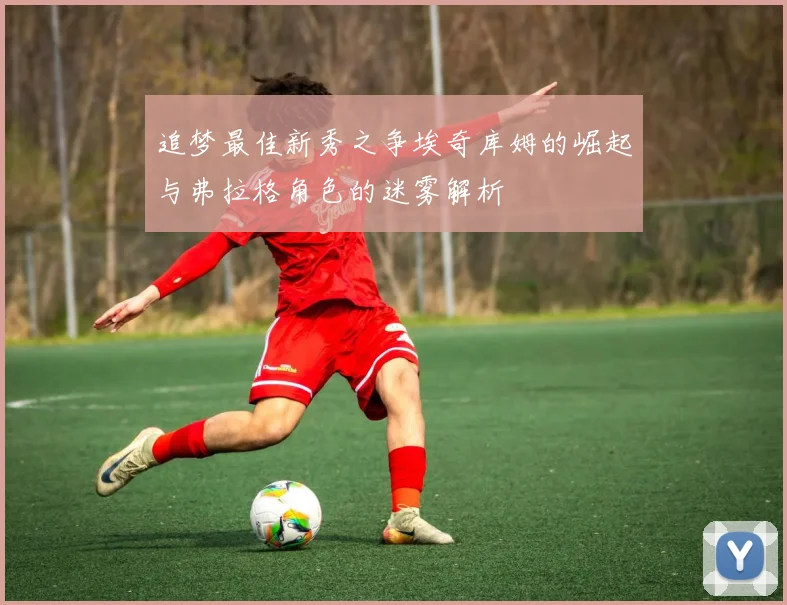 追梦最佳新秀之争埃奇库姆的崛起与弗拉格角色的迷雾解析