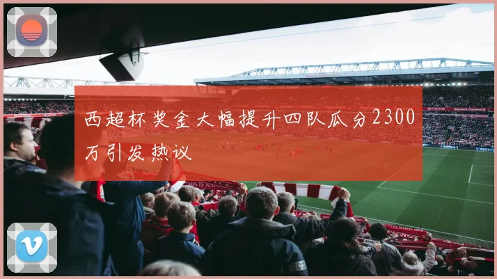 西超杯奖金大幅提升四队瓜分2300万引发热议