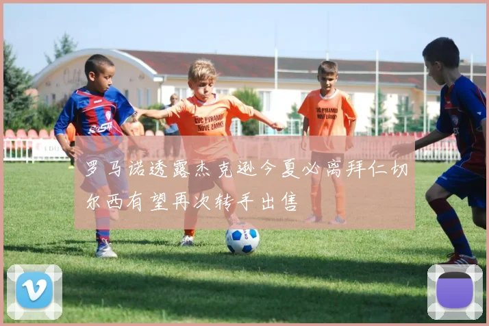 罗马诺透露杰克逊今夏必离拜仁切尔西有望再次转手出售