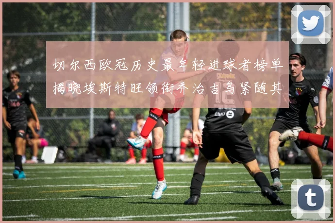 切尔西欧冠历史最年轻进球者榜单揭晓埃斯特旺领衔乔治吉乌紧随其后