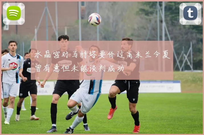 水晶宫对马特塔要价过高米兰今夏曾有意但未能谈判成功