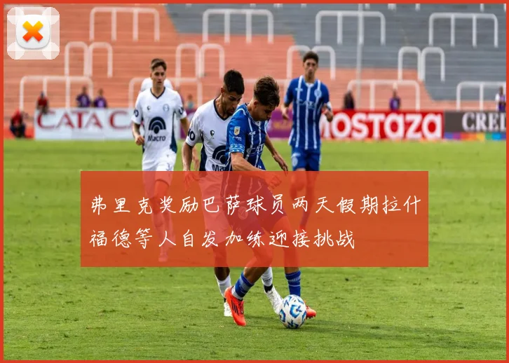 弗里克奖励巴萨球员两天假期拉什福德等人自发加练迎接挑战